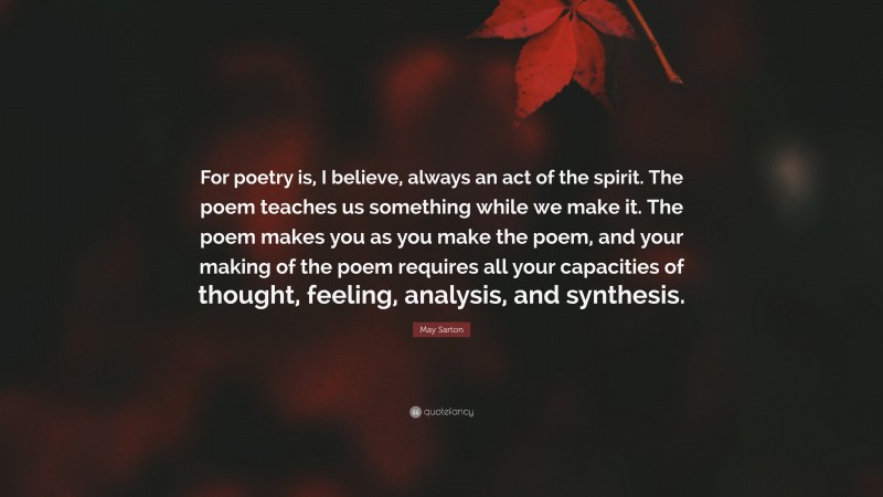 May Sarton Quote: “For poetry is, I believe, always an act of the spirit. The poem teaches us something while we make it. The poem makes you as you make the poem, and your making of the poem requires all your capacities of thought, feeling, analysis, and synthesis.”
