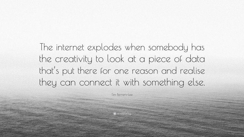 Tim Berners-Lee Quote: “The internet explodes when somebody has the creativity to look at a piece of data that’s put there for one reason and realise they can connect it with something else.”