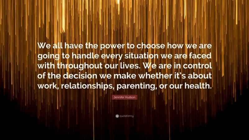 Jennifer Hudson Quote: “We all have the power to choose how we are going to handle every situation we are faced with throughout our lives. We are in control of the decision we make whether it’s about work, relationships, parenting, or our health.”