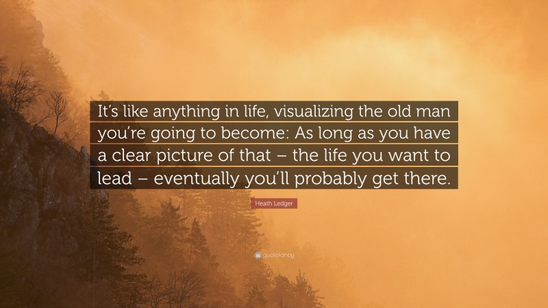 Heath Ledger Quote: “It’s like anything in life, visualizing the old man you’re going to become: As long as you have a clear picture of that – the life you want to lead – eventually you’ll probably get there.”
