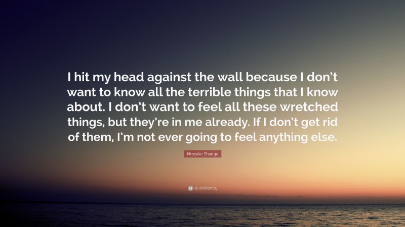 Ntozake Shange Quote: “I hit my head against the wall because I don’t want to know all the terrible things that I know about. I don’t want to feel all these wretched things, but they’re in me already. If I don’t get rid of them, I’m not ever going to feel anything else.”