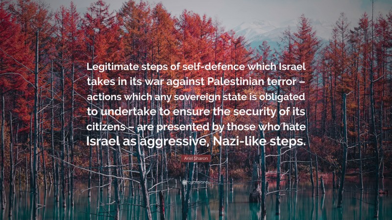 Ariel Sharon Quote: “Legitimate steps of self-defence which Israel takes in its war against Palestinian terror – actions which any sovereign state is obligated to undertake to ensure the security of its citizens – are presented by those who hate Israel as aggressive, Nazi-like steps.”