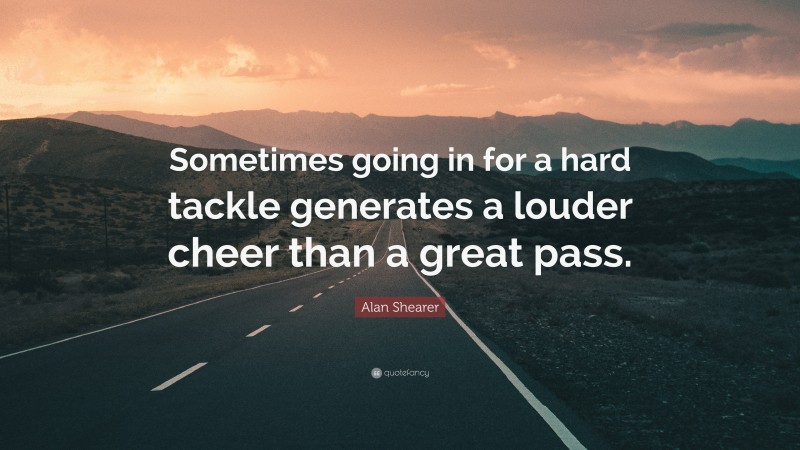 Alan Shearer Quote: “Sometimes going in for a hard tackle generates a louder cheer than a great pass.”