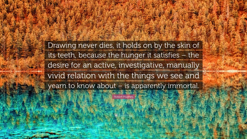Robert Hughes Quote: “Drawing never dies, it holds on by the skin of its teeth, because the hunger it satisfies – the desire for an active, investigative, manually vivid relation with the things we see and yearn to know about – is apparently immortal.”