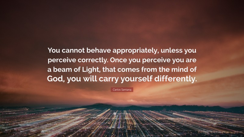 Carlos Santana Quote: “You cannot behave appropriately, unless you perceive correctly. Once you perceive you are a beam of Light, that comes from the mind of God, you will carry yourself differently.”