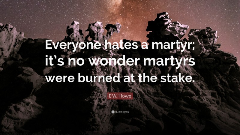 E.W. Howe Quote: “Everyone hates a martyr; it’s no wonder martyrs were burned at the stake.”