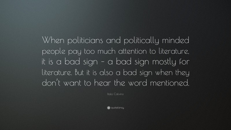 Italo Calvino Quote: “When politicians and politically minded people pay too much attention to literature, it is a bad sign – a bad sign mostly for literature. But it is also a bad sign when they don’t want to hear the word mentioned.”