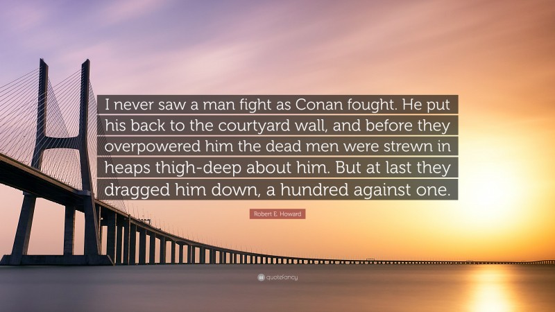 Robert E. Howard Quote: “I never saw a man fight as Conan fought. He put his back to the courtyard wall, and before they overpowered him the dead men were strewn in heaps thigh-deep about him. But at last they dragged him down, a hundred against one.”