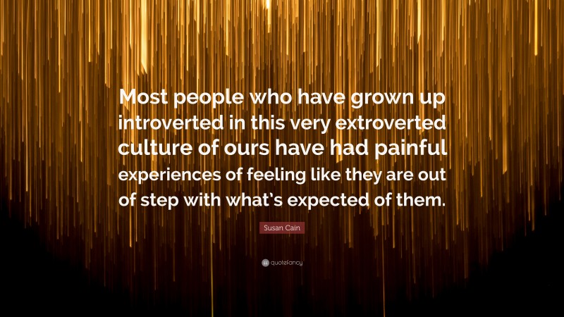 Susan Cain Quote: “Most people who have grown up introverted in this very extroverted culture of ours have had painful experiences of feeling like they are out of step with what’s expected of them.”