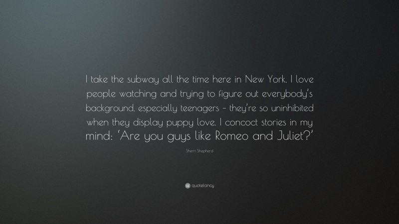 Sherri Shepherd Quote: “I take the subway all the time here in New York. I love people watching and trying to figure out everybody’s background, especially teenagers – they’re so uninhibited when they display puppy love. I concoct stories in my mind: ‘Are you guys like Romeo and Juliet?’”