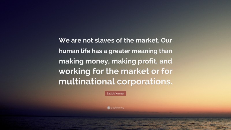 Satish Kumar Quote: “We are not slaves of the market. Our human life has a greater meaning than making money, making profit, and working for the market or for multinational corporations.”