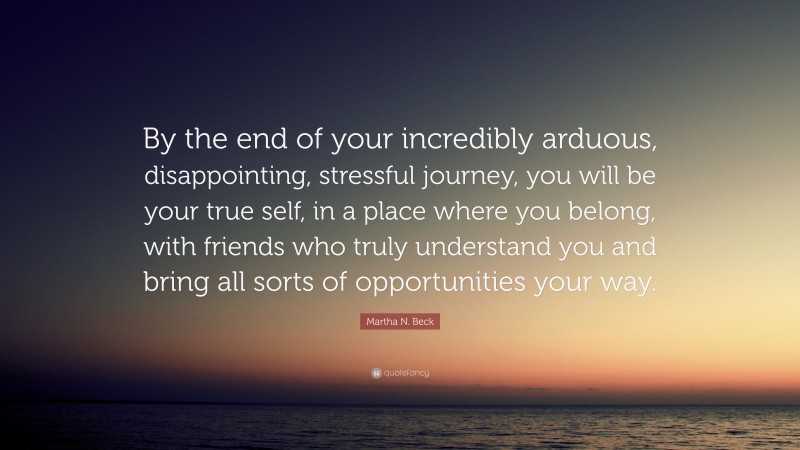 Martha N. Beck Quote: “By the end of your incredibly arduous, disappointing, stressful journey, you will be your true self, in a place where you belong, with friends who truly understand you and bring all sorts of opportunities your way.”