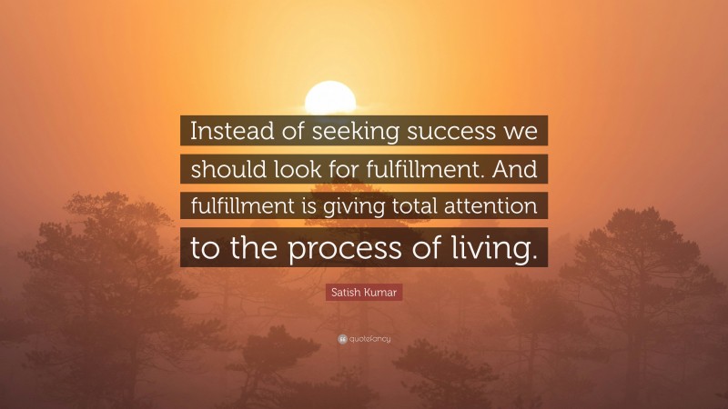 Satish Kumar Quote: “Instead of seeking success we should look for fulfillment. And fulfillment is giving total attention to the process of living.”