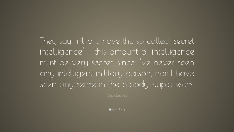 Ozzy Osbourne Quote: “They say military have the so-called ‘secret intelligence’ – this amount of intelligence must be very secret, since I’ve never seen any intelligent military person, nor I have seen any sense in the bloody stupid wars.”