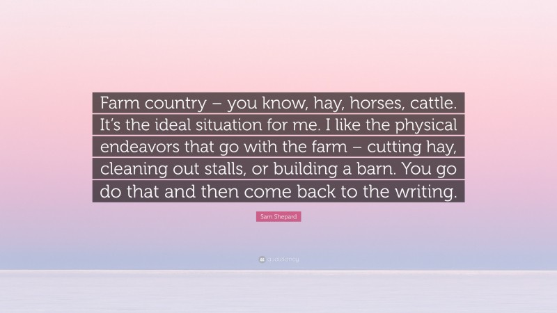 Sam Shepard Quote: “Farm country – you know, hay, horses, cattle. It’s the ideal situation for me. I like the physical endeavors that go with the farm – cutting hay, cleaning out stalls, or building a barn. You go do that and then come back to the writing.”
