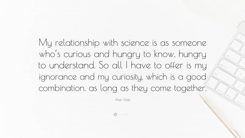 Alan Alda Quote: “My relationship with science is as someone who’s curious and hungry to know, hungry to understand. So all I have to offer is my ignorance and my curiosity, which is a good combination, as long as they come together.”