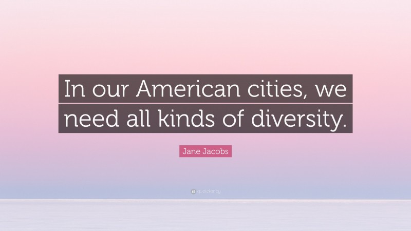 Jane Jacobs Quote: “In our American cities, we need all kinds of diversity.”