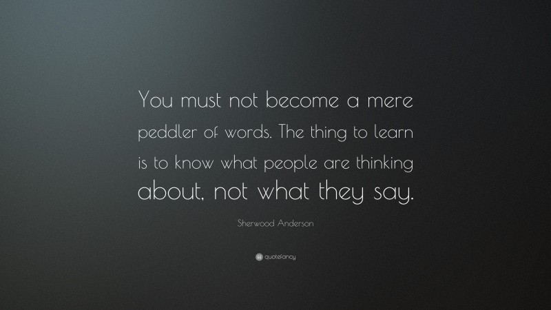 Sherwood Anderson Quote: “You must not become a mere peddler of words. The thing to learn is to know what people are thinking about, not what they say.”