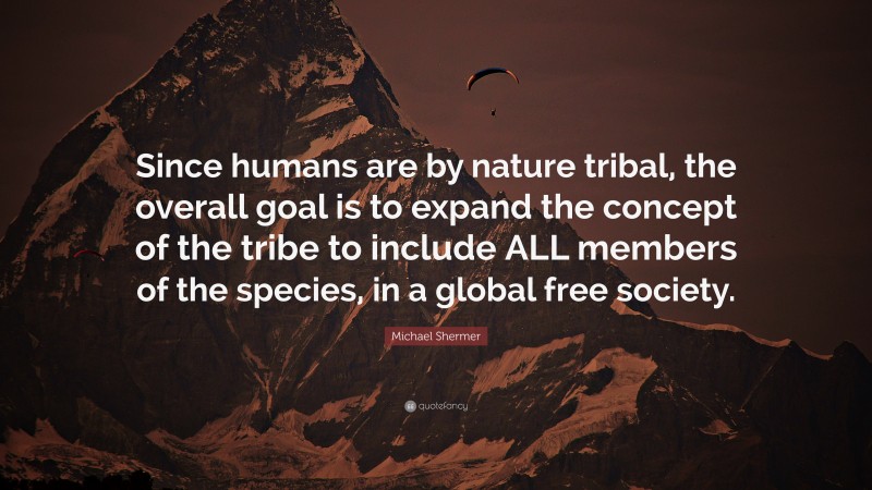 Michael Shermer Quote: “Since humans are by nature tribal, the overall goal is to expand the concept of the tribe to include ALL members of the species, in a global free society.”
