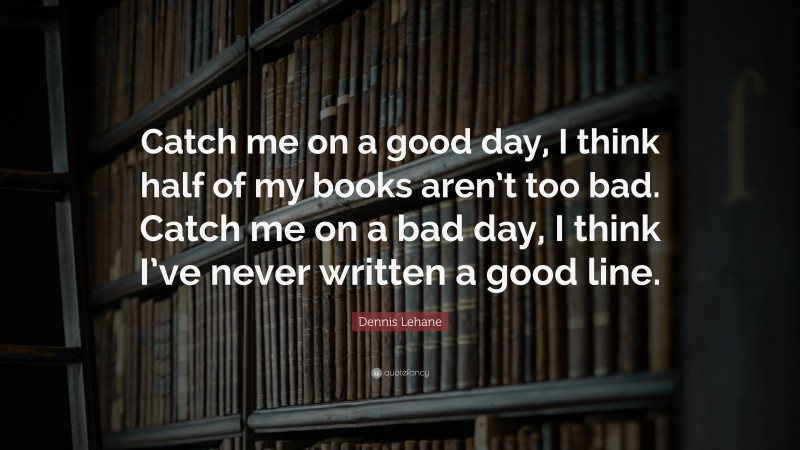 Dennis Lehane Quote: “Catch me on a good day, I think half of my books aren’t too bad. Catch me on a bad day, I think I’ve never written a good line.”