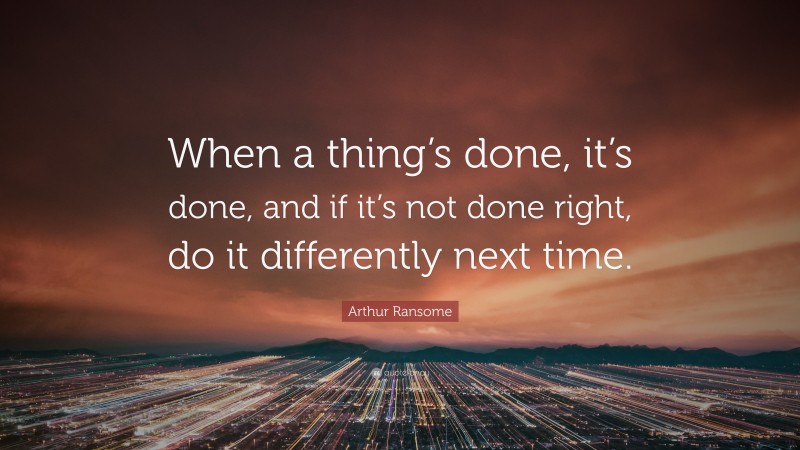 Arthur Ransome Quote: “When a thing’s done, it’s done, and if it’s not done right, do it differently next time.”