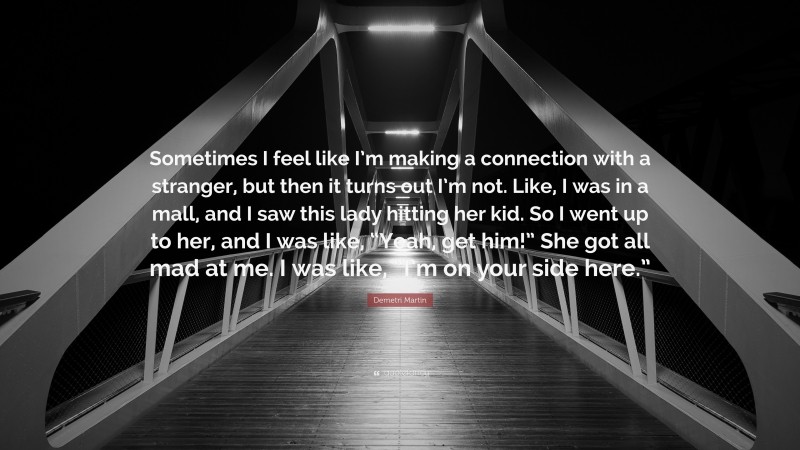 Demetri Martin Quote: “Sometimes I feel like I’m making a connection with a stranger, but then it turns out I’m not. Like, I was in a mall, and I saw this lady hitting her kid. So I went up to her, and I was like, “Yeah, get him!” She got all mad at me. I was like, “I’m on your side here.””