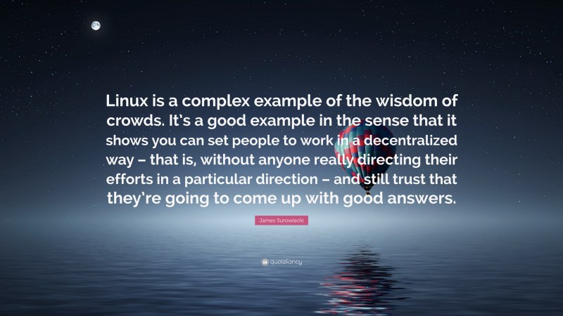 James Surowiecki Quote: “Linux is a complex example of the wisdom of crowds. It’s a good example in the sense that it shows you can set people to work in a decentralized way – that is, without anyone really directing their efforts in a particular direction – and still trust that they’re going to come up with good answers.”