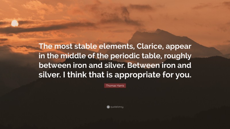 Thomas Harris Quote: “The most stable elements, Clarice, appear in the middle of the periodic table, roughly between iron and silver. Between iron and silver. I think that is appropriate for you.”