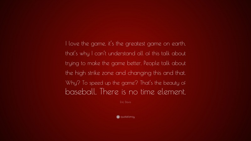 Eric Davis Quote: “I love the game, it’s the greatest game on earth, that’s why I can’t understand all of this talk about trying to make the game better. People talk about the high strike zone and changing this and that. Why? To speed up the game? That’s the beauty of baseball. There is no time element.”