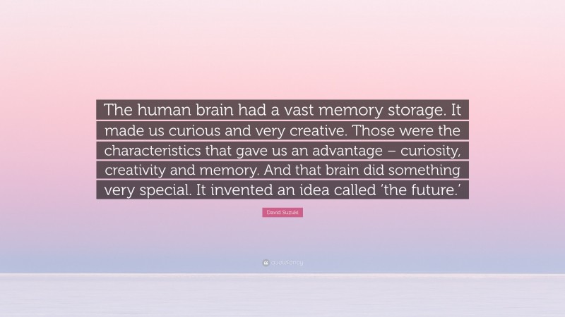 David Suzuki Quote: “The human brain had a vast memory storage. It made us curious and very creative. Those were the characteristics that gave us an advantage – curiosity, creativity and memory. And that brain did something very special. It invented an idea called ‘the future.’”
