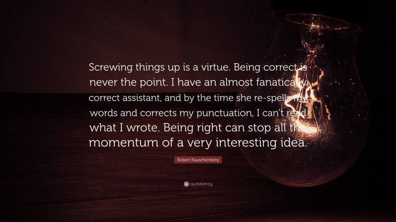 Robert Rauschenberg Quote: “Screwing things up is a virtue. Being correct is never the point. I have an almost fanatically correct assistant, and by the time she re-spells my words and corrects my punctuation, I can’t read what I wrote. Being right can stop all the momentum of a very interesting idea.”