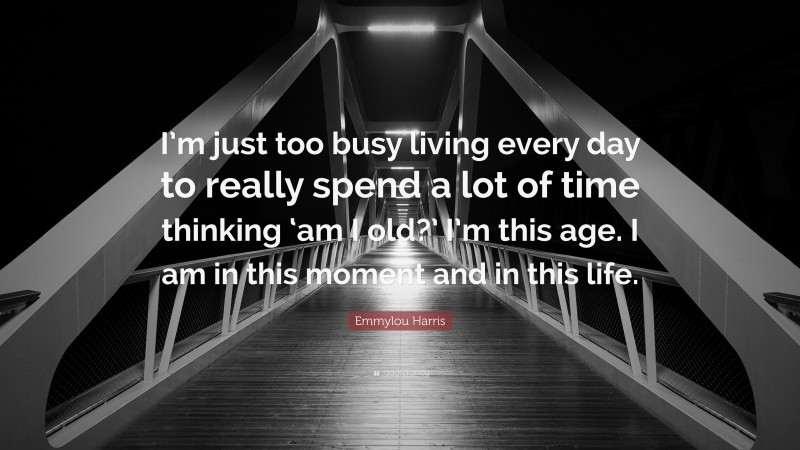 Emmylou Harris Quote: “I’m just too busy living every day to really spend a lot of time thinking ‘am I old?’ I’m this age. I am in this moment and in this life.”