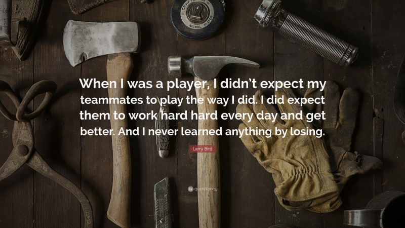 Larry Bird Quote: “When I was a player, I didn’t expect my teammates to play the way I did. I did expect them to work hard hard every day and get better. And I never learned anything by losing.”