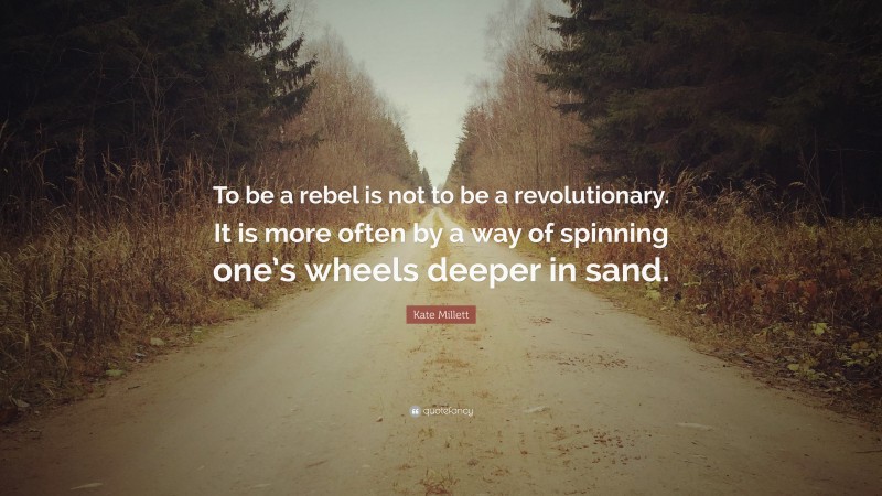 Kate Millett Quote: “To be a rebel is not to be a revolutionary. It is more often by a way of spinning one’s wheels deeper in sand.”