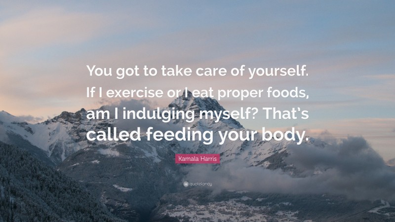 Kamala Harris Quote: “You got to take care of yourself. If I exercise or I eat proper foods, am I indulging myself? That’s called feeding your body.”