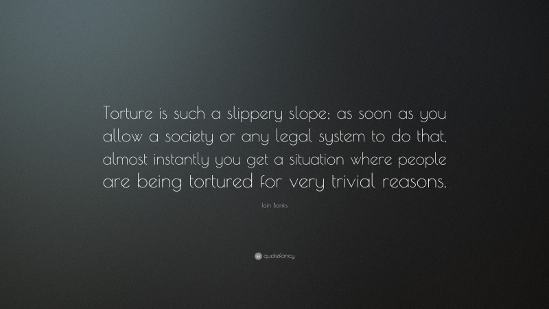 Iain Banks Quote: “Torture is such a slippery slope; as soon as you allow a society or any legal system to do that, almost instantly you get a situation where people are being tortured for very trivial reasons.”