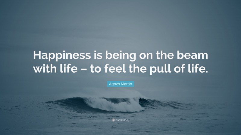 Agnes Martin Quote: “Happiness is being on the beam with life – to feel the pull of life.”