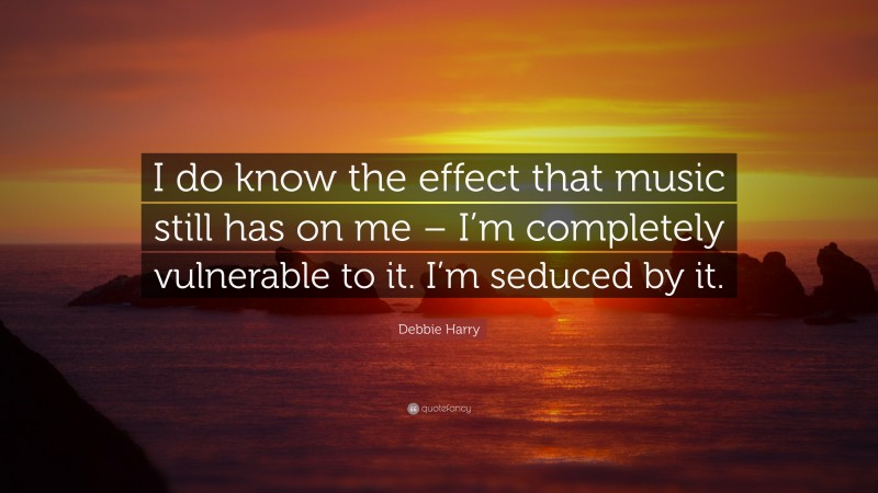Debbie Harry Quote: “I do know the effect that music still has on me – I’m completely vulnerable to it. I’m seduced by it.”
