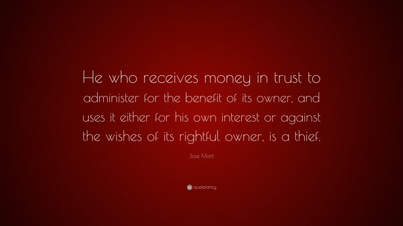 José Martí Quote: “He who receives money in trust to administer for the benefit of its owner, and uses it either for his own interest or against the wishes of its rightful owner, is a thief.”