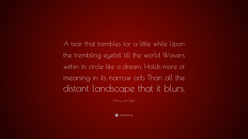 Henry van Dyke Quote: “A tear that trembles for a little while Upon the trembling eyelid, till the world Wavers within its circle like a dream, Holds more of meaning in its narrow orb Than all the distant landscape that it blurs.”