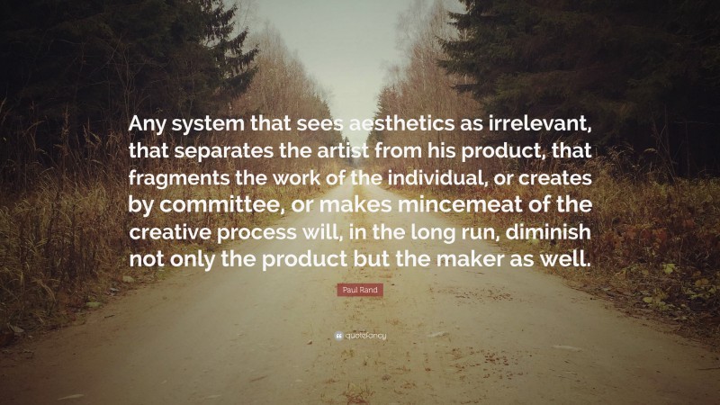 Paul Rand Quote: “Any system that sees aesthetics as irrelevant, that separates the artist from his product, that fragments the work of the individual, or creates by committee, or makes mincemeat of the creative process will, in the long run, diminish not only the product but the maker as well.”