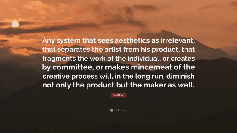 Paul Rand Quote: “Any system that sees aesthetics as irrelevant, that separates the artist from his product, that fragments the work of the individual, or creates by committee, or makes mincemeat of the creative process will, in the long run, diminish not only the product but the maker as well.”