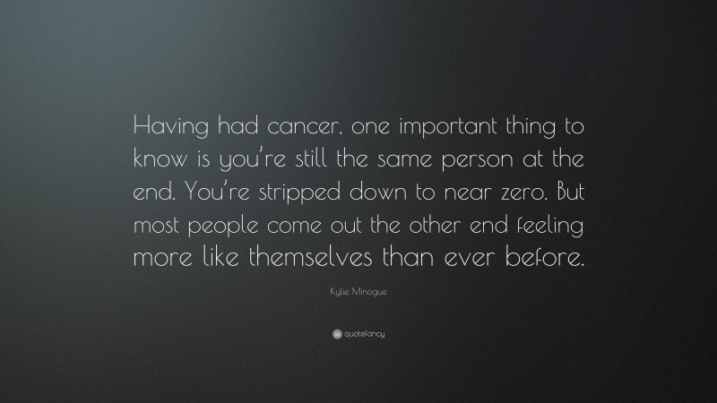 Kylie Minogue Quote: “Having had cancer, one important thing to know is you’re still the same person at the end. You’re stripped down to near zero. But most people come out the other end feeling more like themselves than ever before.”