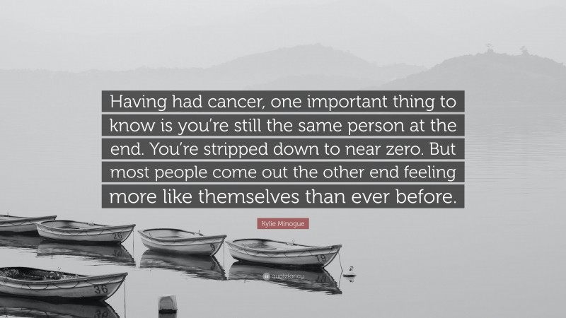 Kylie Minogue Quote: “Having had cancer, one important thing to know is you’re still the same person at the end. You’re stripped down to near zero. But most people come out the other end feeling more like themselves than ever before.”