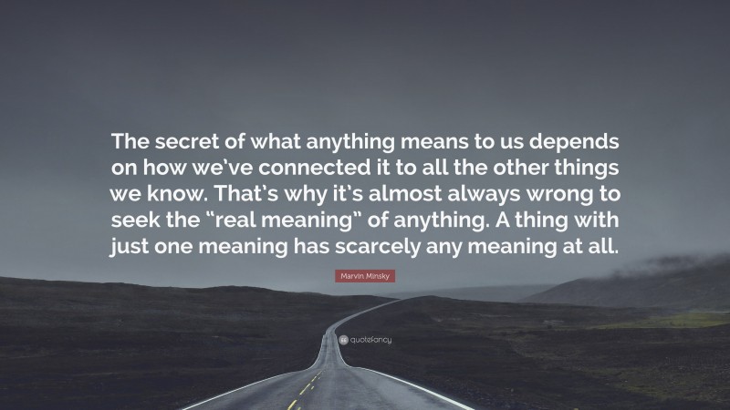 Marvin Minsky Quote: “The secret of what anything means to us depends on how we’ve connected it to all the other things we know. That’s why it’s almost always wrong to seek the “real meaning” of anything. A thing with just one meaning has scarcely any meaning at all.”