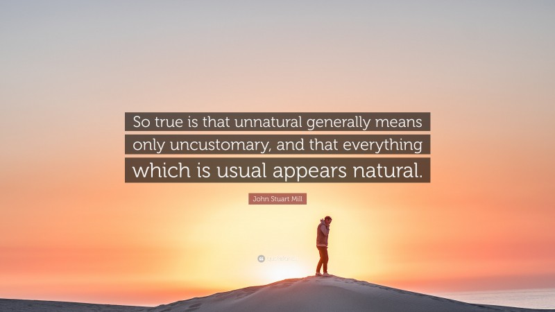 John Stuart Mill Quote: “So true is that unnatural generally means only uncustomary, and that everything which is usual appears natural.”