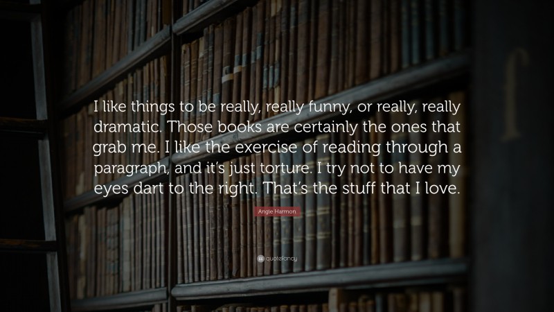Angie Harmon Quote: “I like things to be really, really funny, or really, really dramatic. Those books are certainly the ones that grab me. I like the exercise of reading through a paragraph, and it’s just torture. I try not to have my eyes dart to the right. That’s the stuff that I love.”
