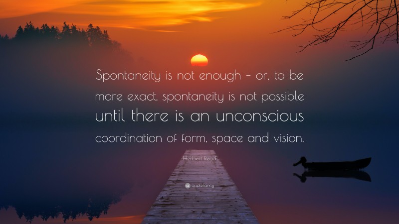 Herbert Read Quote: “Spontaneity is not enough – or, to be more exact, spontaneity is not possible until there is an unconscious coordination of form, space and vision.”