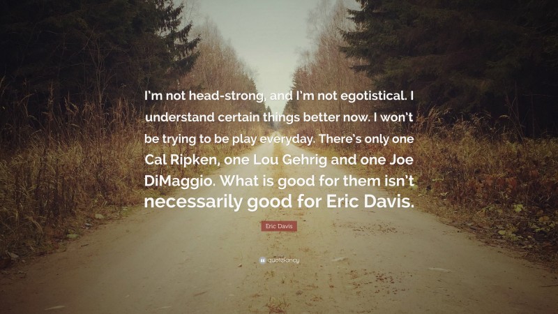 Eric Davis Quote: “I’m not head-strong, and I’m not egotistical. I understand certain things better now. I won’t be trying to be play everyday. There’s only one Cal Ripken, one Lou Gehrig and one Joe DiMaggio. What is good for them isn’t necessarily good for Eric Davis.”