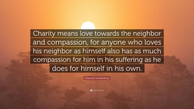 Emanuel Swedenborg Quote: “Charity means love towards the neighbor and compassion, for anyone who loves his neighbor as himself also has as much compassion for him in his suffering as he does for himself in his own.”
